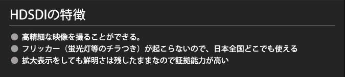 HDSDIの特徴
・高精細な映像を撮ることができる。
・フリッカー(蛍光灯等のチラつき)が起こらないので、日本全国どこでも使える
・拡大表示をしても鮮明さは残したままなので証拠能力が高い