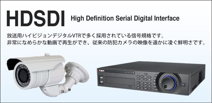 HDSDI
High Definition Serial Digital Interface
放送用ハイビジョンデジタルVTRで多く採用されている信号規格です。
非常になめらかな動画で再生ができ、従来の防犯カメラの映像を遥かに凌ぐ鮮明さ
です。